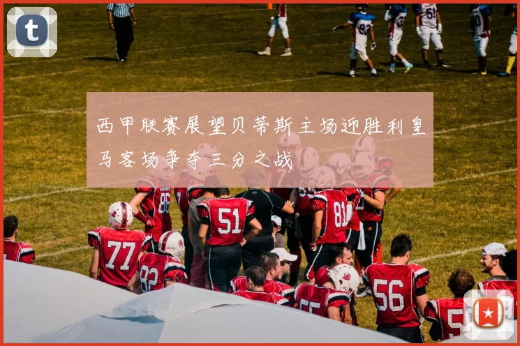 西甲联赛展望贝蒂斯主场迎胜利皇马客场争夺三分之战