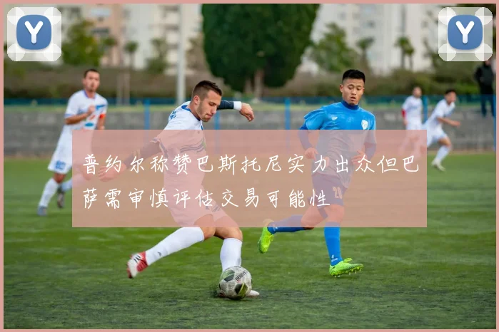 普约尔称赞巴斯托尼实力出众但巴萨需审慎评估交易可能性