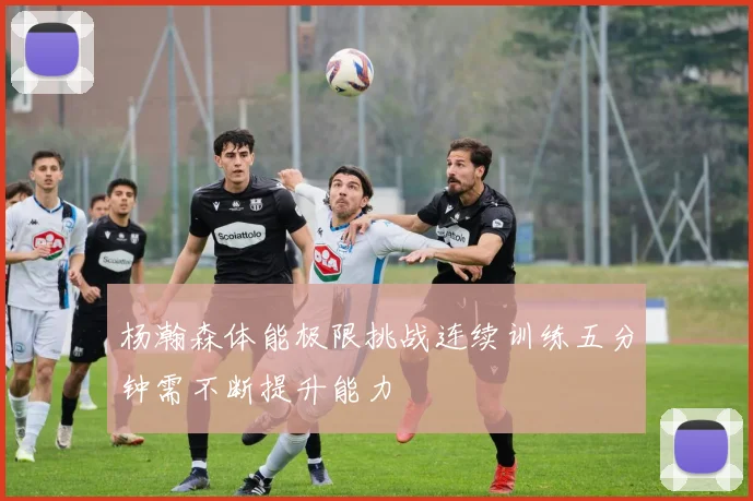 杨瀚森体能极限挑战连续训练五分钟需不断提升能力