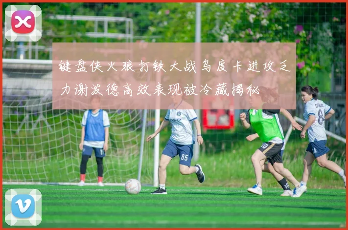 键盘侠火狼打铁大战乌度卡进攻乏力谢泼德高效表现被冷藏揭秘
