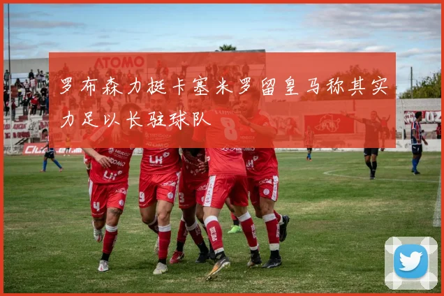 罗布森力挺卡塞米罗留皇马称其实力足以长驻球队
