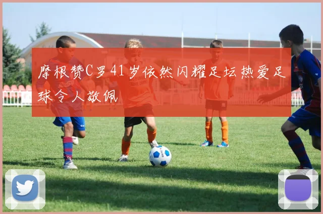 摩根赞C罗41岁依然闪耀足坛热爱足球令人敬佩