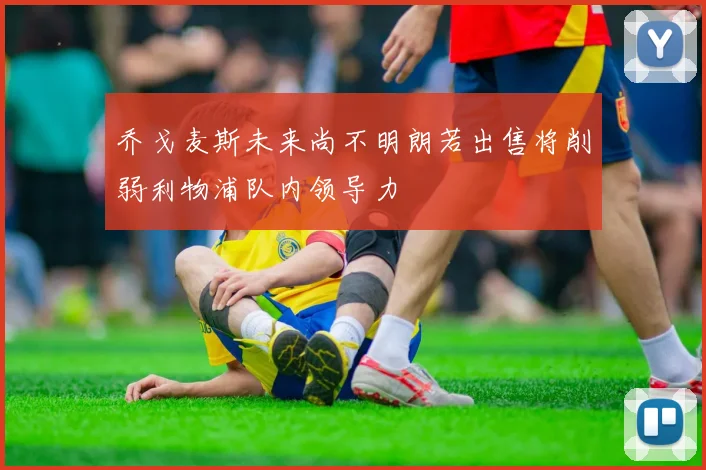 乔戈麦斯未来尚不明朗若出售将削弱利物浦队内领导力