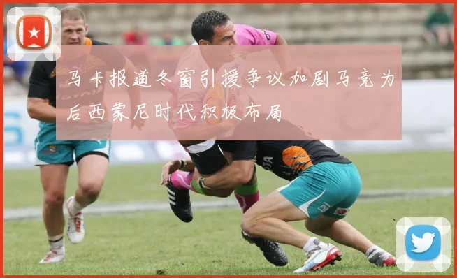 马卡报道冬窗引援争议加剧马竞为后西蒙尼时代积极布局