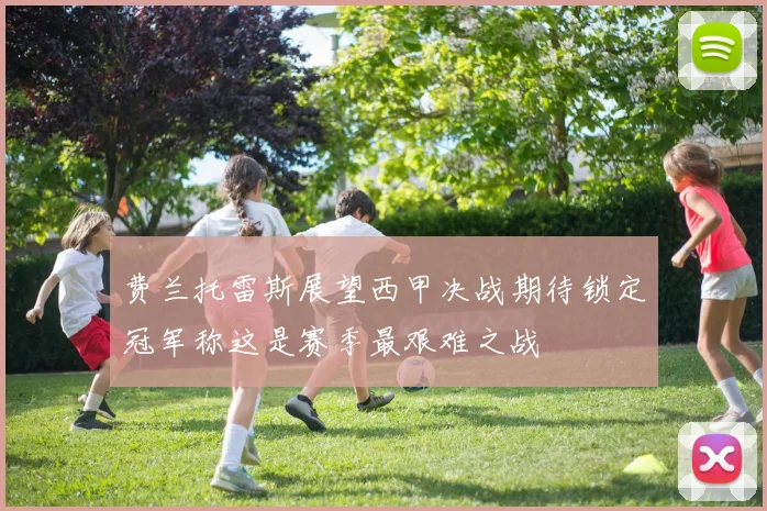 费兰托雷斯展望西甲决战期待锁定冠军称这是赛季最艰难之战
