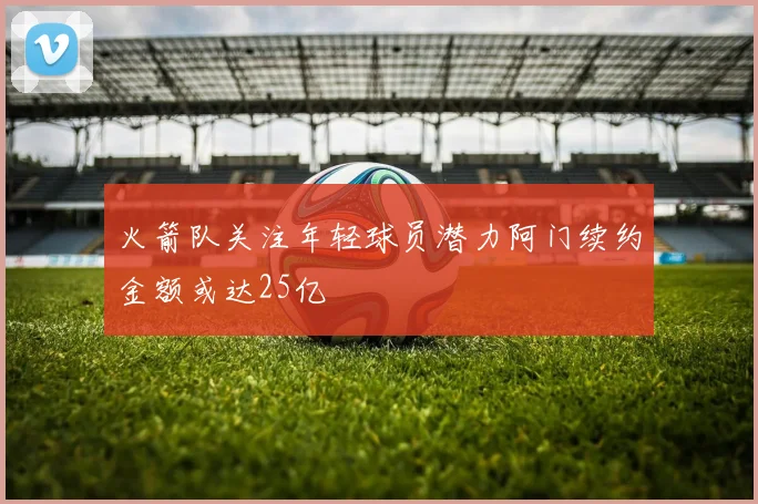 火箭队关注年轻球员潜力阿门续约金额或达25亿