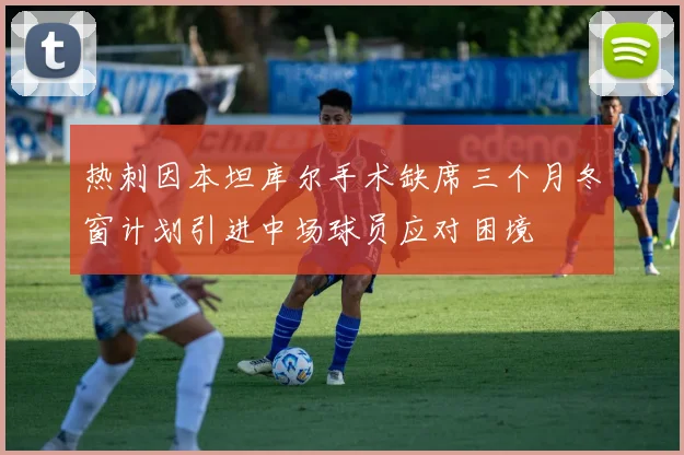 热刺因本坦库尔手术缺席三个月冬窗计划引进中场球员应对困境