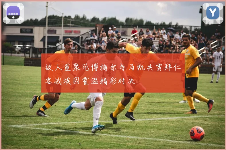 故人重聚范博梅尔与马凯共赏拜仁客战埃因霍温精彩对决