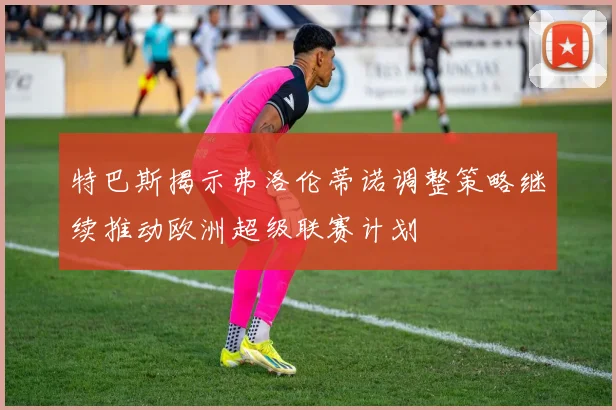 特巴斯揭示弗洛伦蒂诺调整策略继续推动欧洲超级联赛计划